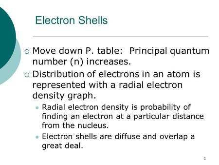 1 Electron Shells  Move down P. table: Principal quantum number (n) increases.  Distribution of electrons in an atom is represented with a radial electron.