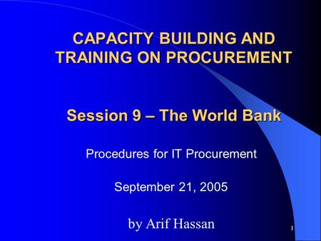 1 CAPACITY BUILDING AND TRAINING ON PROCUREMENT Session 9 – The World Bank Procedures for IT Procurement September 21, 2005 by Arif Hassan.