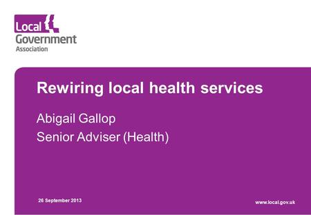 Rewiring local health services Abigail Gallop Senior Adviser (Health) 26 September 2013 www.local.gov.uk.