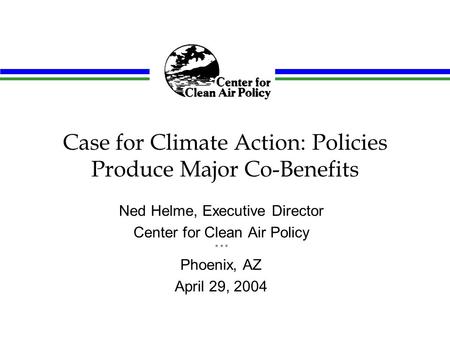 Case for Climate Action: Policies Produce Major Co-Benefits Ned Helme, Executive Director Center for Clean Air Policy * * * Phoenix, AZ April 29, 2004.