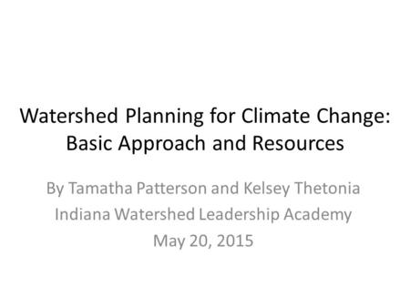 Watershed Planning for Climate Change: Basic Approach and Resources By Tamatha Patterson and Kelsey Thetonia Indiana Watershed Leadership Academy May 20,