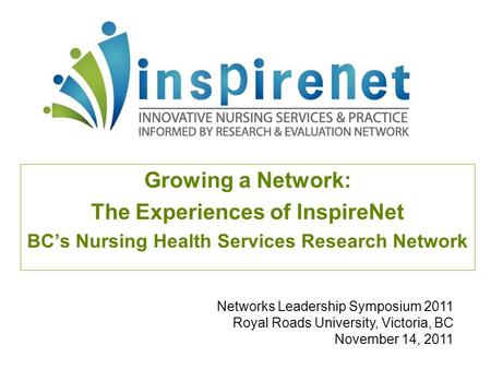 Growing a Network: The Experiences of InspireNet BC’s Nursing Health Services Research Network Networks Leadership Symposium 2011 Royal Roads University,
