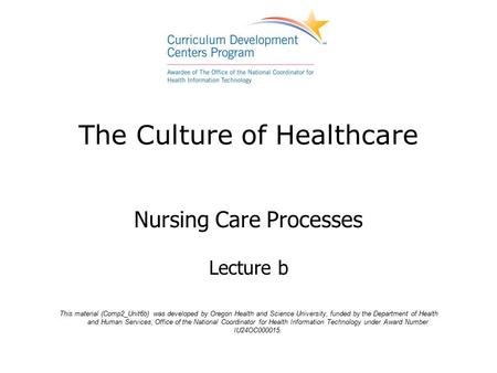 The Culture of Healthcare Nursing Care Processes Lecture b This material (Comp2_Unit6b) was developed by Oregon Health and Science University, funded by.