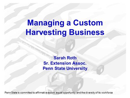 Managing a Custom Harvesting Business Sarah Roth Sr. Extension Assoc. Penn State University Penn State is committed to affirmative action, equal opportunity,