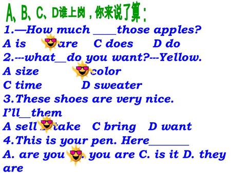 1.—How much ____those apples? A is B are C does D do 2.---what__do you want?---Yellow. A size B color C time D sweater 3.These shoes are very nice. I’ll__them.