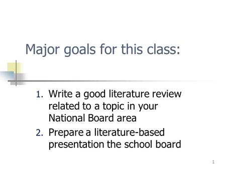 1 Major goals for this class: 1. Write a good literature review related to a topic in your National Board area 2. Prepare a literature-based presentation.