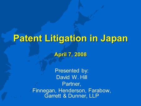 Patent Litigation in Japan April 7, 2008 Presented by: David W. Hill Partner, Finnegan, Henderson, Farabow, Garrett & Dunner, LLP.