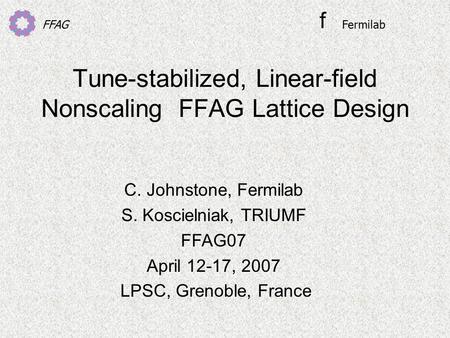 FFAG Tune-stabilized, Linear-field Nonscaling FFAG Lattice Design C. Johnstone, Fermilab S. Koscielniak, TRIUMF FFAG07 April 12-17, 2007 LPSC, Grenoble,