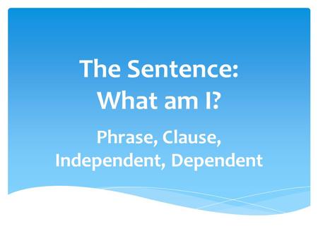 The Sentence: What am I? Phrase, Clause, Independent, Dependent.
