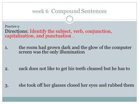 Week 6 Compound Sentences Practice 9 Directions: Identify the subject, verb, conjunction, capitalization, and punctuation. 1. the room had grown dark and.