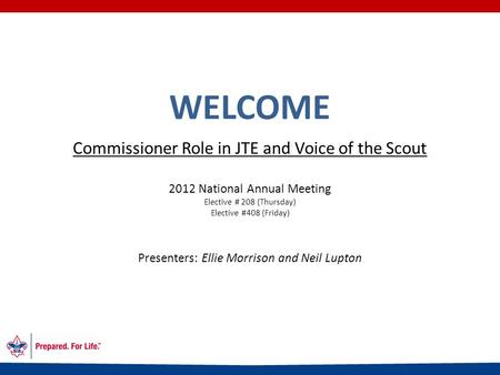WELCOME Commissioner Role in JTE and Voice of the Scout 2012 National Annual Meeting Elective # 208 (Thursday) Elective #408 (Friday) Presenters: Ellie.