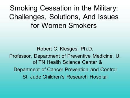 Smoking Cessation in the Military: Challenges, Solutions, And Issues for Women Smokers Robert C. Klesges, Ph.D. Professor, Department of Preventive Medicine,
