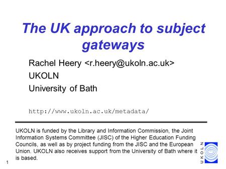 CEN/ISSS DC workshop, January 2000 1 The UK approach to subject gateways Rachel Heery UKOLN University of Bath  UKOLN is.