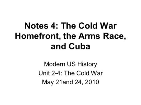Notes 4: The Cold War Homefront, the Arms Race, and Cuba Modern US History Unit 2-4: The Cold War May 21and 24, 2010.