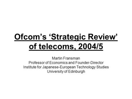 Ofcom’s ‘Strategic Review’ of telecoms, 2004/5 Martin Fransman Professor of Economics and Founder-Director Institute for Japanese-European Technology Studies.