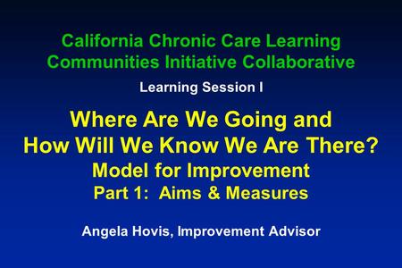 California Chronic Care Learning Communities Initiative Collaborative Learning Session I Where Are We Going and How Will We Know We Are There? Model for.