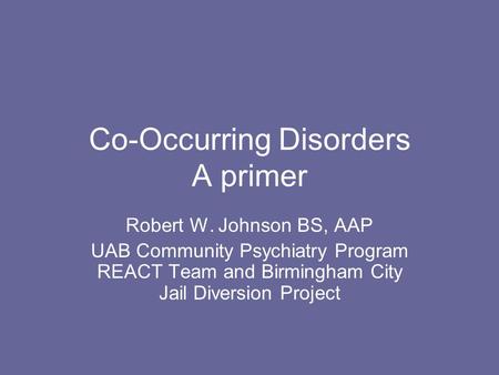 Co-Occurring Disorders A primer Robert W. Johnson BS, AAP UAB Community Psychiatry Program REACT Team and Birmingham City Jail Diversion Project.