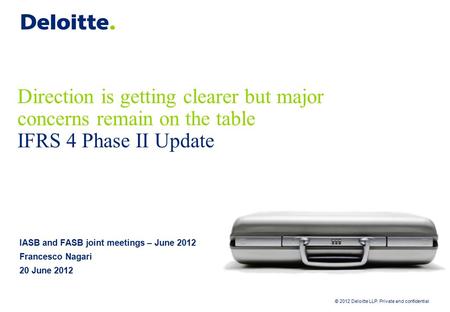 © 2012 Deloitte LLP. Private and confidential Direction is getting clearer but major concerns remain on the table IFRS 4 Phase II Update IASB and FASB.