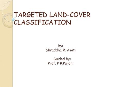 TARGETED LAND-COVER CLASSIFICATION by: Shraddha R. Asati Guided by: Prof. P R.Pardhi.