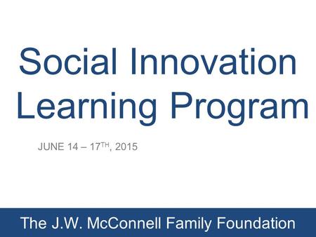 Social Innovation Learning Program JUNE 14 – 17 TH, 2015 The J.W. McConnell Family Foundation.