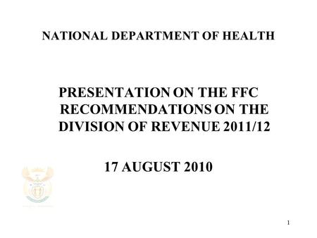 1 NATIONAL DEPARTMENT OF HEALTH PRESENTATION ON THE FFC RECOMMENDATIONS ON THE DIVISION OF REVENUE 2011/12 17 AUGUST 2010.