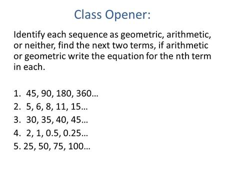 Class Opener: Identify each sequence as geometric, arithmetic, or neither, find the next two terms, if arithmetic or geometric write the equation for the.