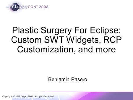 Copyright © IBM Corp., 2008. All rights reserved. Plastic Surgery For Eclipse: Custom SWT Widgets, RCP Customization, and more Benjamin Pasero.