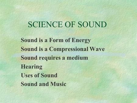 SCIENCE OF SOUND Sound is a Form of Energy Sound is a Compressional Wave Sound requires a medium Hearing Uses of Sound Sound and Music.