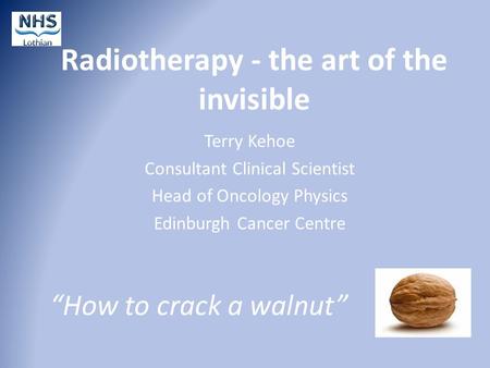 Radiotherapy - the art of the invisible Terry Kehoe Consultant Clinical Scientist Head of Oncology Physics Edinburgh Cancer Centre “How to crack a walnut”