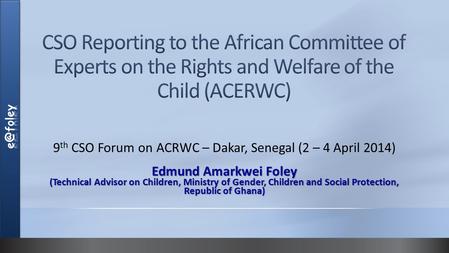 9 th CSO Forum on ACRWC – Dakar, Senegal (2 – 4 April 2014) Edmund Amarkwei Foley (Technical Advisor on Children, Ministry of Gender, Children and Social.