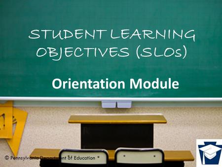 STUDENT LEARNING OBJECTIVES (SLOs) Orientation Module © Pennsylvania Department of Education.