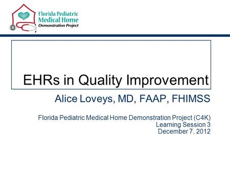 EHRs in Quality Improvement Alice Loveys, MD, FAAP, FHIMSS Florida Pediatric Medical Home Demonstration Project (C4K) Learning Session 3 December 7, 2012.