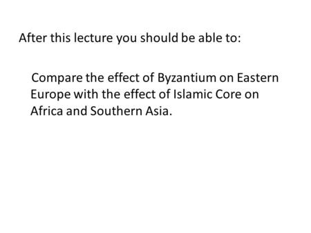 After this lecture you should be able to: Compare the effect of Byzantium on Eastern Europe with the effect of Islamic Core on Africa and Southern Asia.