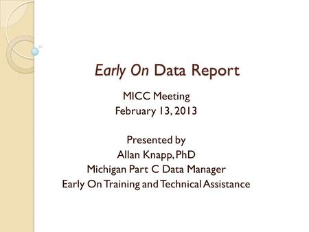 Early On Data Report Early On Data Report MICC Meeting February 13, 2013 Presented by Allan Knapp, PhD Michigan Part C Data Manager Early On Training and.