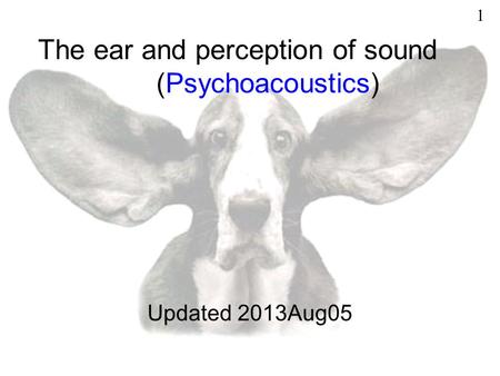 The ear and perception of sound (Psychoacoustics) Updated 2013Aug05 1.