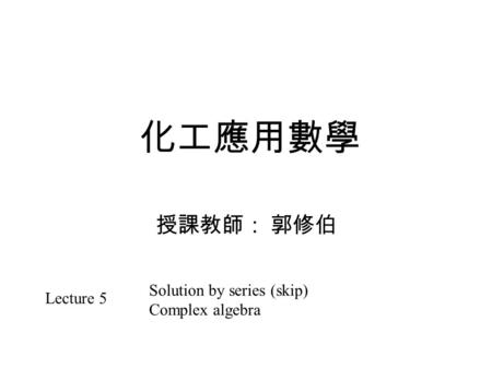 化工應用數學 授課教師： 郭修伯 Lecture 5 Solution by series (skip) Complex algebra.