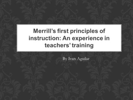 Merrill’s first principles of instruction: An experience in teachers’ training By Ivan Aguilar.