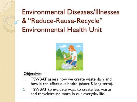 Environmental Diseases/Illnesses & “Reduce-Reuse-Recycle” Environmental Health Unit Objectives: 1. TSWBAT assess how we create waste daily and how it can.