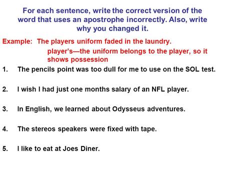 For each sentence, write the correct version of the word that uses an apostrophe incorrectly. Also, write why you changed it. Example: The players uniform.