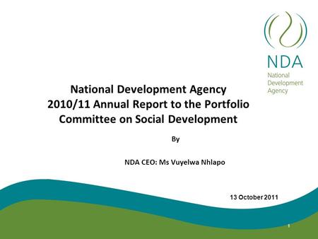 National Development Agency 2010/11 Annual Report to the Portfolio Committee on Social Development By NDA CEO: Ms Vuyelwa Nhlapo 13 October 2011 1.