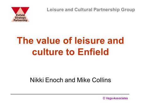 © Vaga Associates The value of leisure and culture to Enfield Nikki Enoch and Mike Collins Leisure and Cultural Partnership Group.
