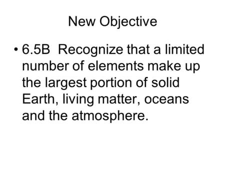 New Objective 6.5B Recognize that a limited number of elements make up the largest portion of solid Earth, living matter, oceans and the atmosphere.