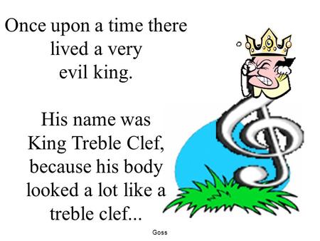 Goss Once upon a time there lived a very evil king. His name was King Treble Clef, because his body looked a lot like a treble clef...