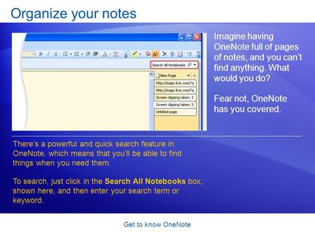 Get to know OneNote Organize your notes Imagine having OneNote full of pages of notes, and you can’t find anything. What would you do? Fear not, OneNote.