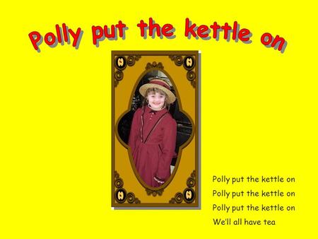 Polly put the kettle on Polly put the kettle on Polly put the kettle on We’ll all have tea.