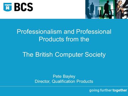 Going further together Professionalism and Professional Products from the The British Computer Society Pete Bayley Director, Qualification Products.