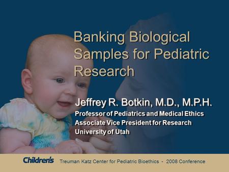 Treuman Katz Center for Pediatric Bioethics - 2008 Conference Banking Biological Samples for Pediatric Research Jeffrey R. Botkin, M.D., M.P.H. Professor.