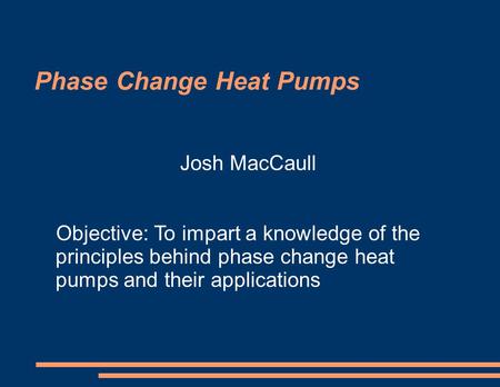 Phase Change Heat Pumps Josh MacCaull Objective: To impart a knowledge of the principles behind phase change heat pumps and their applications.