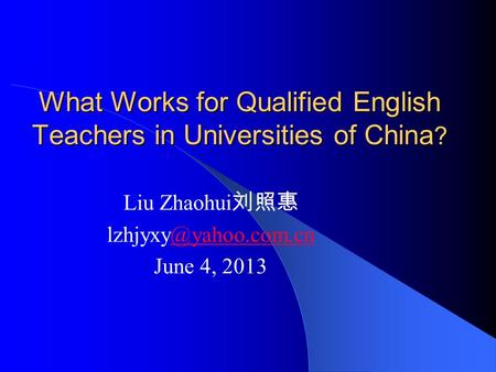 What Works for Qualified English Teachers in Universities of China ? Liu Zhaohui 刘照惠 June 4, 2013.