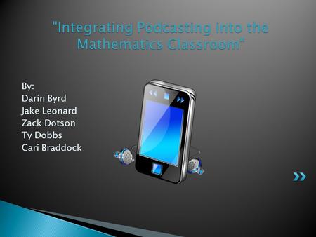 By: Darin Byrd Jake Leonard Zack Dotson Ty Dobbs Cari Braddock Integrating Podcasting into the Mathematics Classroom